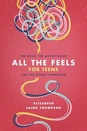 All the Feels for Teens: The Good, the Not-So-Good, and the Utterly Confusing by Elizabeth Laing Thompson, Elizabeth Laing Thompson