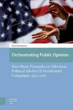 Orchestrating Public Opinion: How Music Persuades in Television Political Ads for US Presidential Campaigns, 1952–2016 by Paul Christiansen