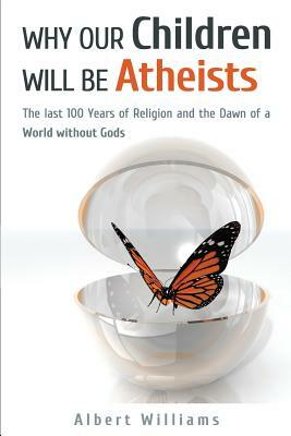 Why Our Children Will Be Atheists: The Last 100 Years of Religion, and the Dawn of a World without Gods by Albert Williams