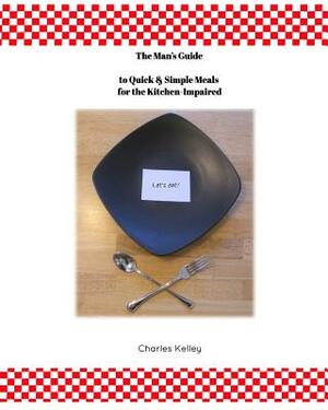 The Man's Guide to Quick & Simple Meals for the Kitchen Impaired by Charles Kelley