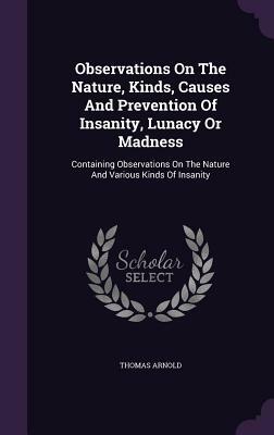 Observations on the Nature, Kinds, Causes and Prevention of Insanity, Lunacy or Madness: Containing Observations on the Nature and Various Kinds of In by Thomas Arnold