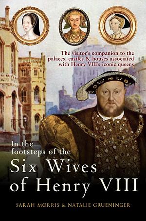 In the Footsteps of the Six Wives of Henry VIII: The visitor's companion to the palaces, castles & houses associated with Henry VIII's iconic queens by Sarah Morris, Sarah Morris, Natalie Grueninger