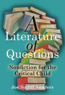 A Literature of Questions: Nonfiction for the Critical Child by Joe Sutliff Sanders