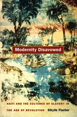 Modernity Disavowed: Haiti and the Cultures of Slavery in the Age of Revolution by Sibylle Fischer