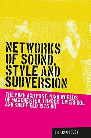 Networks of Sound, Style and Subversion: The Punk and Post-Punk Worlds of Manchester, London, Liverpool and Sheffield, 1975-80 (Music and Society MUP) by Nick Crossley