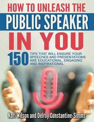 How To Unleash The Public Speaker In You: 150 Tips That Will Ensure Your Speeches and Presentations are Educational, Engaging and Inspirational by Karl Wilson, Delroy Constantine-Simms