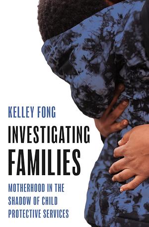 Investigating Families: Motherhood in the Shadow of Child Protective Services by Kelley Fong