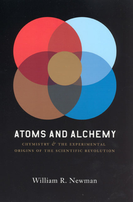 Atoms and Alchemy: Chymistry and the Experimental Origins of the Scientific Revolution by William R. Newman