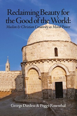 Reclaiming Beauty for the Good of the World: Muslim & Christian Creativity as Moral Power by Peggy Rosenthal, George Dardess