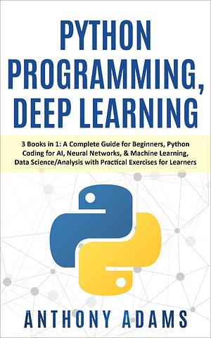 Python Programming, Deep Learning: 3 Books in 1: A Complete Guide for Beginners, Python Coding for AI, Neural Networks, & Machine Learning, Data Science/Analysis ... Learners by Anthony Adams, Anthony Adams