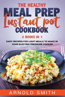The Healthy Meal Prep Instant Pot Cookbook: 2 Books In 1 Easy Recipes For Light Meals To Make In Your Electric Pressure Cooker by Arnold Smith