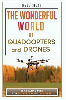 The Wonderful World of Quadcopters and Drones: 28 Creative Uses for Recreation and Business by Eric Hall