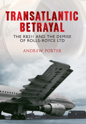 Transatlantic Betrayal: The RB211 and the Demise of Rolls-Royce Ltd by Andrew Porter
