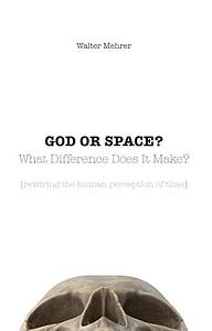 GOD OR SPACE? What Difference Does It Make?: rewiring the human perception of time by Walter Mehrer, Walter Mehrer