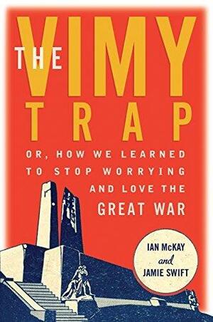 The Vimy Trap: or, How We Learned To Stop Worrying and Love the Great War by Jamie Swift, Ian McKay, Ian McKay