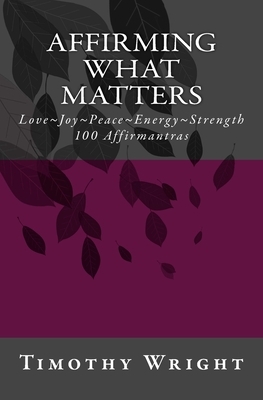 Affirming What Matters: Love. Joy. Peace. Energy. Strength. 100 Affirmantras by Timothy Wright