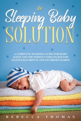 The Sleeping Baby Solution: A Complete Training Guide for Baby Sleep and the Perfect Strategies for Sleepless Parents and Stubborn Babies by Rebecca Thomas
