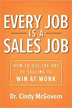 Every Job is a Sales Job: How to Use the Art of Selling to Win at Work by McGovern, McGovern