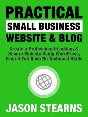 Practical Small Business Website & Blog: Create A Professional-Looking & Secure Website Using Wordpress, Even If You Have No Technical Skills by Jason Stearns