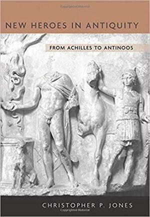 New Heroes in Antiquity: From Achilles to Antinoos by Christopher P. Jones