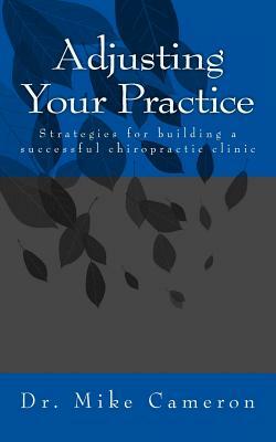Adjusting Your Practice: Strategies for Building a Successful Chiropractic Clinic by Mike Cameron
