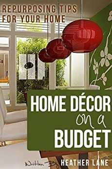 Home Decor on a Budget: Repurposing Tips and Decorating Ideas for Your Home by Heather Lane