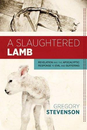 A Slaughtered Lamb: Revelation and the Apocalyptic Response to Evil and Suffering by Gregory Stevenson