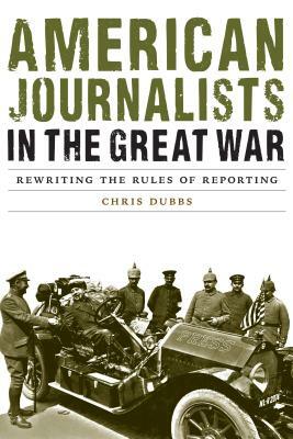 American Journalists in the Great War: Rewriting the Rules of Reporting by Chris Dubbs