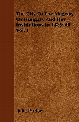 The City Of The Magyar, Or Hungary And Her Institutions In 1839-40 - Vol. I by Julia Pardoe