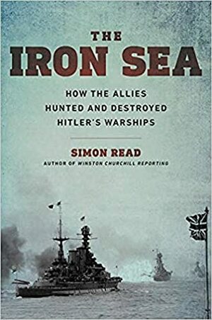 The Iron Sea: How the Allies Hunted and Destroyed Hitler's Warships by Simon Read