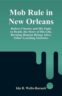 Mob Rule in New Orleans: Robert Charles and His Fight to Death, the Story of His Life, Burning Human Beings Alive, Other Lynching Statistics by Ida B. Wells-Barnett