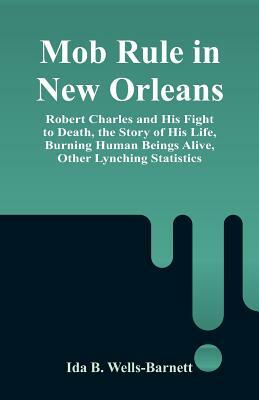 Mob Rule in New Orleans: Robert Charles and His Fight to Death, the Story of His Life, Burning Human Beings Alive, Other Lynching Statistics by Ida B. Wells