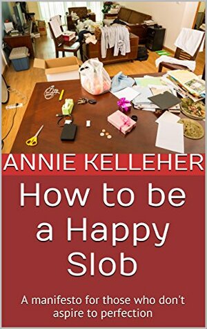 How to be a Happy Slob: a manifesto for those who don't aspire to perfection by Anne Kelleher