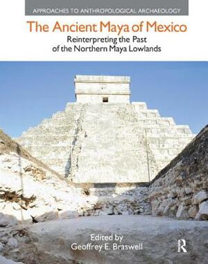 The Ancient Maya of Mexico: Reinterpreting the Past of the Northern Maya Lowlands by Geoffrey E. Braswell