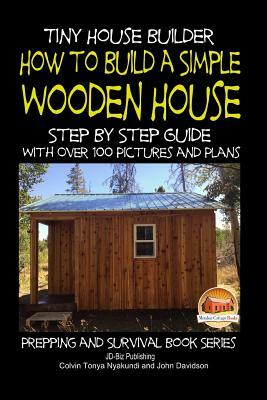 Tiny House Builder - How to Build a Simple Wooden House - Step By Step Guide With Over 100 Pictures and Plans by John Davidson, Colvin Tonya Nyakundi