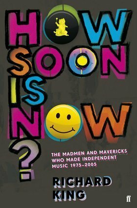 How Soon Is Now? The Madmen & Mavericks Who Made Independent Music (1975-2005) by Richard King