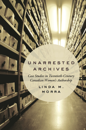 Unarrested Archives: Case Studies in Twentieth-Century Canadian Women's Authorship by Linda M. Morra