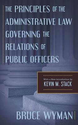 The Principles of the Administrative Law Governing the Relations of Public Officers by Bruce Wyman, Kevin M. Stack