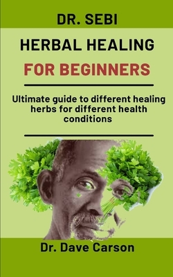 Dr. Sebi Herbal Healing For Beginners: Ultimate guide to different healing herbs for different health conditions by Dave Carson