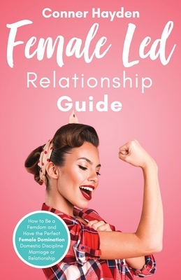 Female Led Relationship Guide: How to Be a Femdom and Have the Perfect Female Domination Domestic Discipline Marriage or Relationship by Conner Hayden