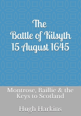 The Battle of Kilsyth, 15 August 1645: Montrose, Baillie & the Keys to Scotland by Hugh Harkins