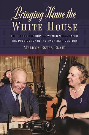 Bringing Home the White House: The Hidden History of Women Who Shaped the Presidency in the Twentieth Century by Dr. Melissa Estes Blair