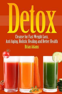 Detox: Cleanse for Fast Weight Loss, Anti Aging, Holistic Healing, and Better Health by Brian Adams