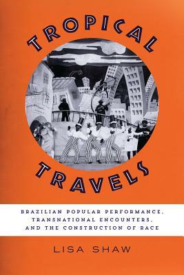 Tropical Travels: Brazilian Popular Performance, Transnational Encounters, and the Construction of Race by Lisa Shaw