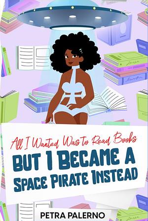 All I Wanted Was To Read Books But I Became a Space Pirate Instead by Petra Palerno