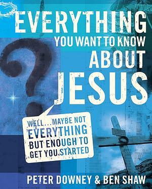 Everything You Want to Know about Jesus: Well... Maybe Not Everything but Enough to Get You Started by Ben James Shaw, Peter Downey