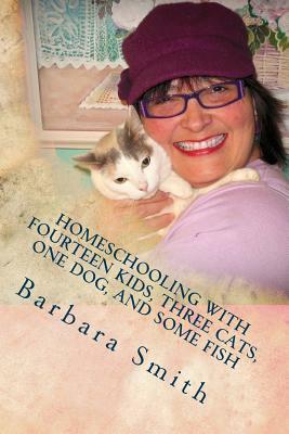 Homeschooling with Fourteen Kids, Three Cats, One Dog, and Some Fish: How I do what I do, and how you can do it too by Barbara Smith