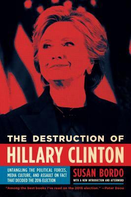 The Destruction of Hillary Clinton: Untangling the Political Forces, Media Culture, and Assault on Fact That Decided the 2016 Election by Susan Bordo