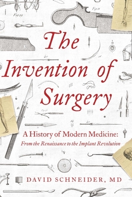 The Invention of Surgery: A History of Modern Medicine: From the Renaissance to the Implant Revolution by David Schneider