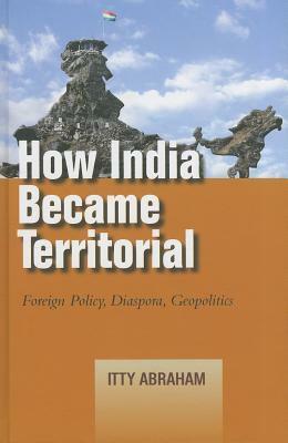 How India Became Territorial: Foreign Policy, Diaspora, Geopolitics by Itty Abraham